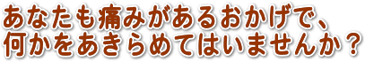 あなたも痛みがあるおかげで、何かをあきらめていませんか?